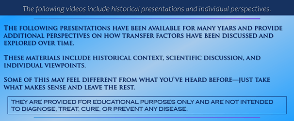 The following videos include historical presentations and individual perspectives. | The following presentations have been available for many years and provide additional perspectives on how transfer factors have been discussed and explored over time. | These materials include historical context, scientific discussion, and individual viewpoints. | Some of this may feel different from what you’ve heard before—just take what makes sense and leave the rest. | They are provided for educational purposes only and are not intended to diagnose, treat, cure, or prevent any disease.